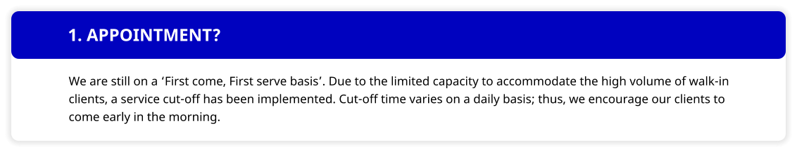 1. APPOINTMENT? We are still on a First come, First serve basis. Due to the limited capacity to accommodate the high volume of walk-in clients, a service cut-off has been implemented. Cut-off time varies on a daily basis; thus, we encourage our clients to come early in the morning.